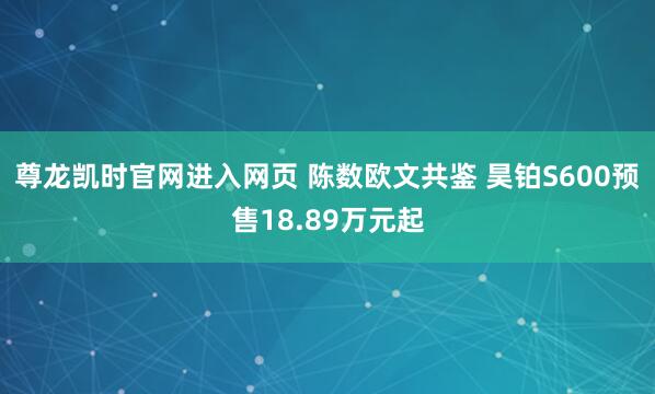 尊龙凯时官网进入网页 陈数欧文共鉴 昊铂S600预售18.89万元起