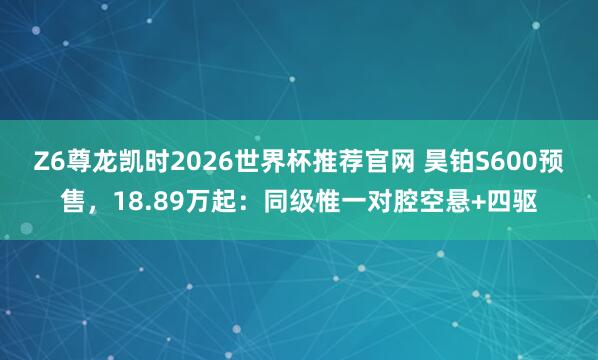 Z6尊龙凯时2026世界杯推荐官网 昊铂S600预售，18.89万起：同级惟一对腔空悬+四驱