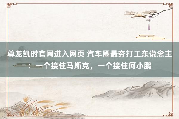 尊龙凯时官网进入网页 汽车圈最夯打工东说念主：一个接住马斯克，一个接住何小鹏
