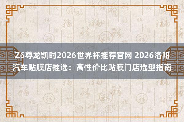 Z6尊龙凯时2026世界杯推荐官网 2026洛阳汽车贴膜店推选：高性价比贴膜门店选型指南