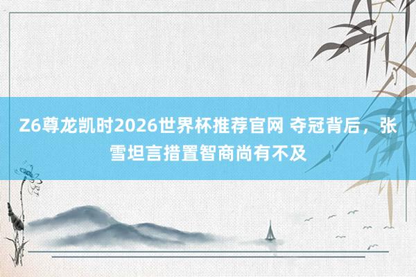 Z6尊龙凯时2026世界杯推荐官网 夺冠背后，张雪坦言措置智商尚有不及