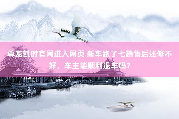 尊龙凯时官网进入网页 新车跑了七趟售后还修不好，车主能顺利退车吗？