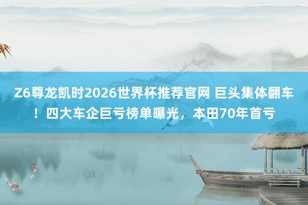Z6尊龙凯时2026世界杯推荐官网 巨头集体翻车！四大车企巨亏榜单曝光，本田70年首亏