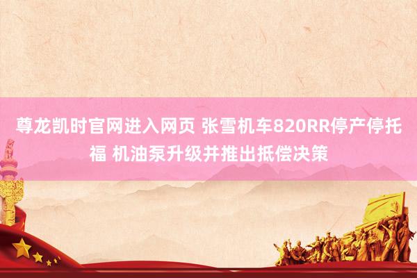尊龙凯时官网进入网页 张雪机车820RR停产停托福 机油泵升级并推出抵偿决策