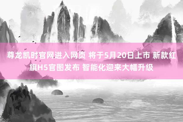 尊龙凯时官网进入网页 将于5月20日上市 新款红旗H5官图发布 智能化迎来大幅升级