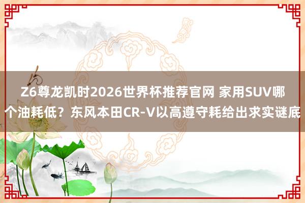 Z6尊龙凯时2026世界杯推荐官网 家用SUV哪个油耗低？东风本田CR-V以高遵守耗给出求实谜底