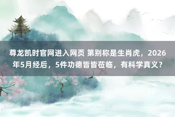 尊龙凯时官网进入网页 第别称是生肖虎，2026年5月经后，5件功德皆皆莅临，有科学真义？