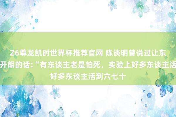 Z6尊龙凯时世界杯推荐官网 陈谈明曾说过让东谈主豁然开朗的话:“有东谈主老是怕死，实验上好多东谈主活到六七十