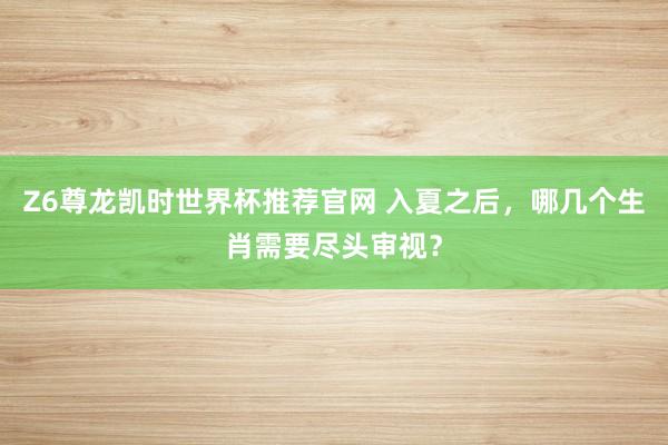 Z6尊龙凯时世界杯推荐官网 入夏之后，哪几个生肖需要尽头审视？
