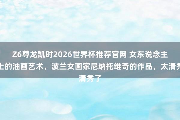 Z6尊龙凯时2026世界杯推荐官网 女东说念主体上的油画艺术，波兰女画家尼纳托维奇的作品，太清秀了