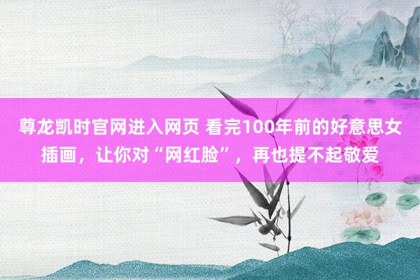 尊龙凯时官网进入网页 看完100年前的好意思女插画，让你对“网红脸”，再也提不起敬爱