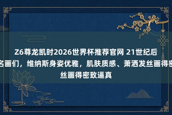 Z6尊龙凯时2026世界杯推荐官网 21世纪后的寰宇名画们，维纳斯身姿优雅，肌肤质感、萧洒发丝画得密致逼真