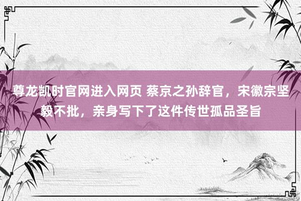 尊龙凯时官网进入网页 蔡京之孙辞官，宋徽宗坚毅不批，亲身写下了这件传世孤品圣旨