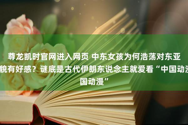 尊龙凯时官网进入网页 中东女孩为何浩荡对东亚形貌有好感？谜底是古代伊朗东说念主就爱看“中国动漫”