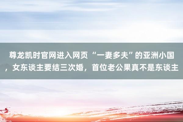 尊龙凯时官网进入网页 “一妻多夫”的亚洲小国，女东谈主要结三次婚，首位老公果真不是东谈主