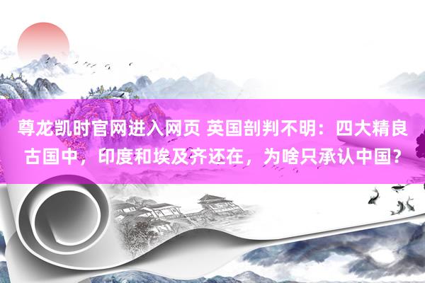 尊龙凯时官网进入网页 英国剖判不明：四大精良古国中，印度和埃及齐还在，为啥只承认中国？