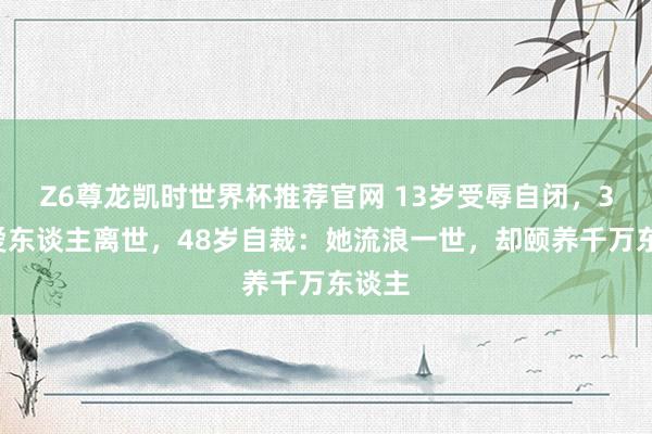 Z6尊龙凯时世界杯推荐官网 13岁受辱自闭，36岁爱东谈主离世，48岁自裁：她流浪一世，却颐养千万东谈主