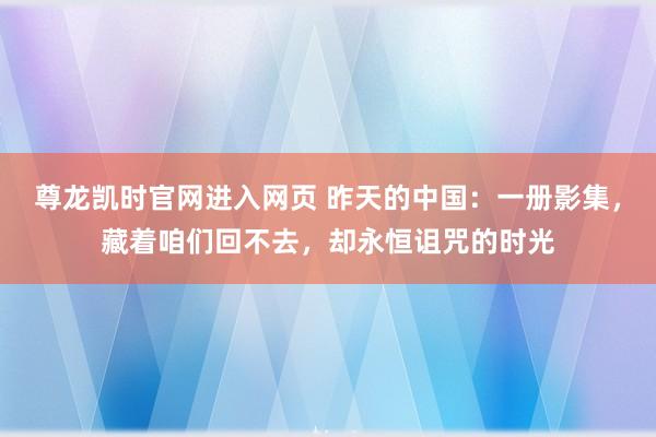 尊龙凯时官网进入网页 昨天的中国：一册影集，藏着咱们回不去，却永恒诅咒的时光