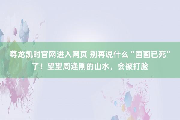 尊龙凯时官网进入网页 别再说什么“国画已死”了！望望周逢刚的山水，会被打脸