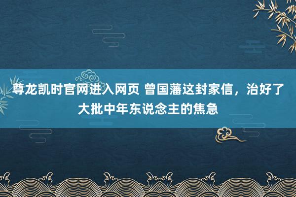 尊龙凯时官网进入网页 曾国藩这封家信，治好了大批中年东说念主的焦急