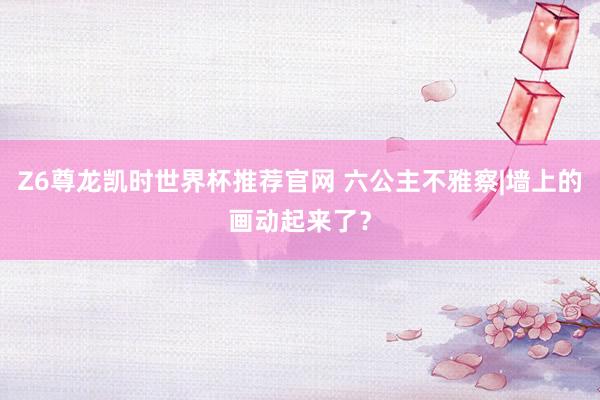 Z6尊龙凯时世界杯推荐官网 六公主不雅察|墙上的画动起来了？