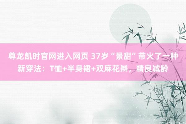 尊龙凯时官网进入网页 37岁“景甜”带火了一种新穿法：T恤+半身裙+双麻花辫，精良减龄