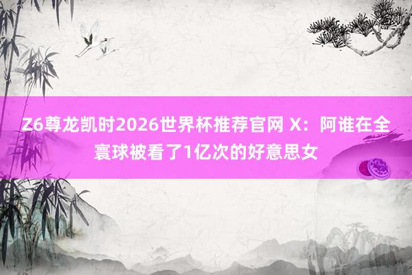Z6尊龙凯时2026世界杯推荐官网 X：阿谁在全寰球被看了1亿次的好意思女