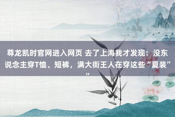 尊龙凯时官网进入网页 去了上海我才发现：没东说念主穿T恤、短裤，满大街王人在穿这些“夏装”