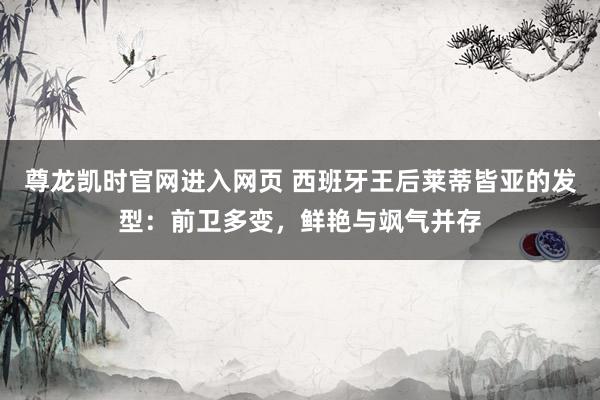 尊龙凯时官网进入网页 西班牙王后莱蒂皆亚的发型：前卫多变，鲜艳与飒气并存