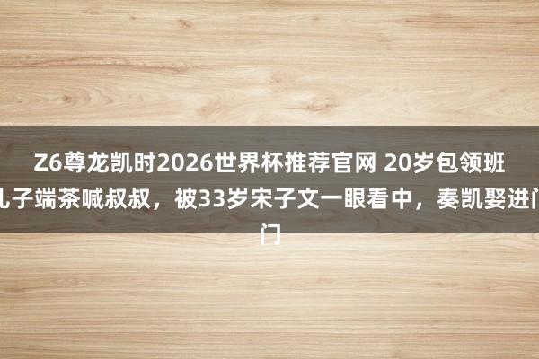 Z6尊龙凯时2026世界杯推荐官网 20岁包领班儿子端茶喊叔叔，被33岁宋子文一眼看中，奏凯娶进门
