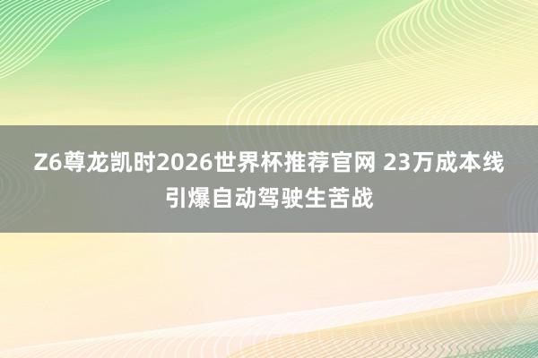 Z6尊龙凯时2026世界杯推荐官网 23万成本线引爆自动驾驶生苦战