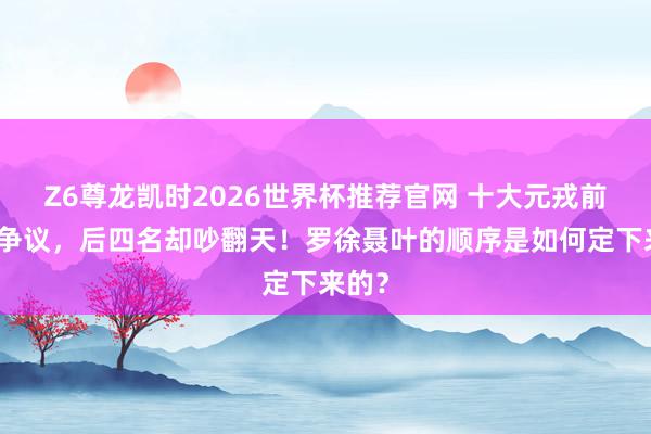 Z6尊龙凯时2026世界杯推荐官网 十大元戎前六没争议，后四名却吵翻天！罗徐聂叶的顺序是如何定下来的？