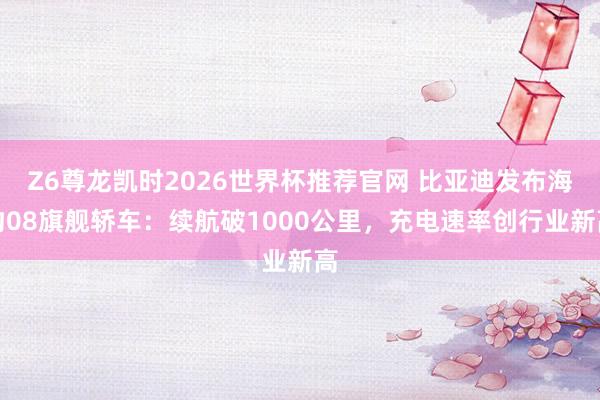 Z6尊龙凯时2026世界杯推荐官网 比亚迪发布海豹08旗舰轿车：续航破1000公里，充电速率创行业新高