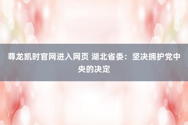 尊龙凯时官网进入网页 湖北省委：坚决拥护党中央的决定