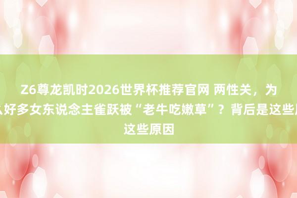 Z6尊龙凯时2026世界杯推荐官网 两性关，为什么好多女东说念主雀跃被“老牛吃嫩草”？背后是这些原因