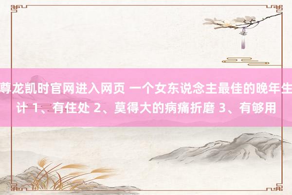 尊龙凯时官网进入网页 一个女东说念主最佳的晚年生计 1、有住处 2、莫得大的病痛折磨 3、有够用