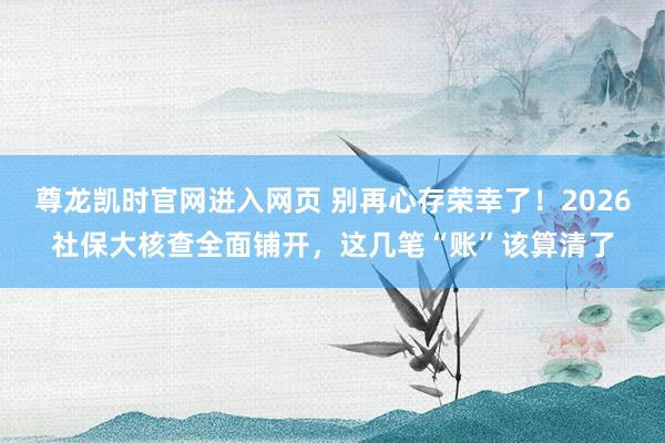 尊龙凯时官网进入网页 别再心存荣幸了！2026社保大核查全面铺开，这几笔“账”该算清了