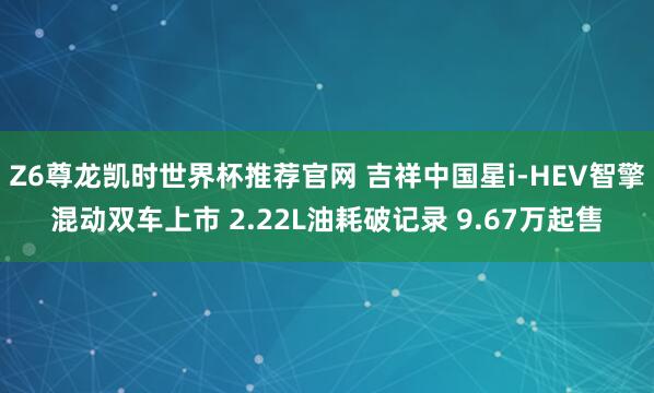 Z6尊龙凯时世界杯推荐官网 吉祥中国星i-HEV智擎混动双车上市 2.22L油耗破记录 9.67万起售