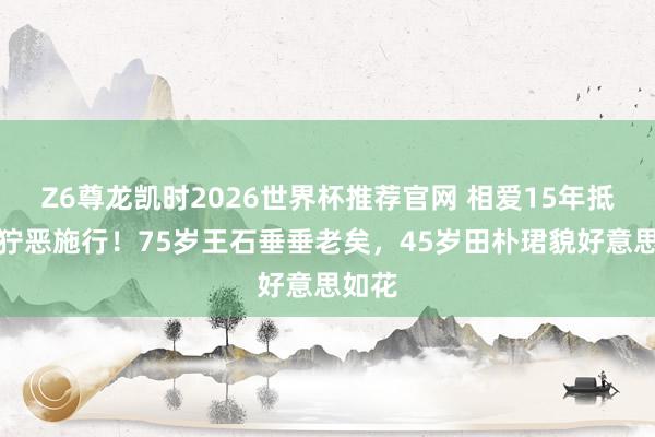 Z6尊龙凯时2026世界杯推荐官网 相爱15年抵不外狞恶施行！75岁王石垂垂老矣，45岁田朴珺貌好意思如花