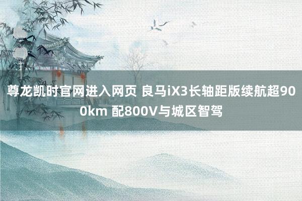 尊龙凯时官网进入网页 良马iX3长轴距版续航超900km 配800V与城区智驾