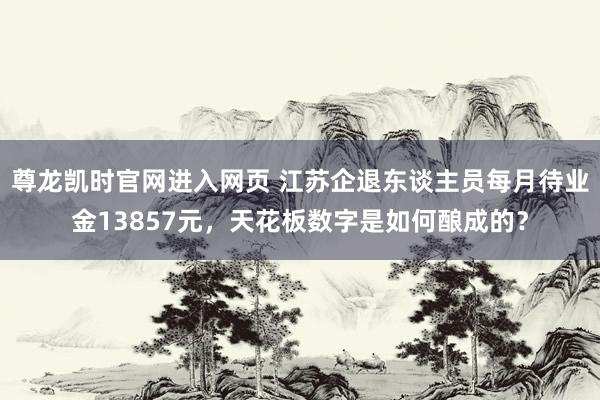 尊龙凯时官网进入网页 江苏企退东谈主员每月待业金13857元，天花板数字是如何酿成的？