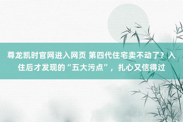 尊龙凯时官网进入网页 第四代住宅卖不动了？入住后才发现的“五大污点”，扎心又信得过