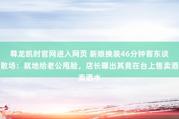 尊龙凯时官网进入网页 新娘换装46分钟客东谈主散场：就地给老公甩脸，店长曝出其竟在台上售卖酒水