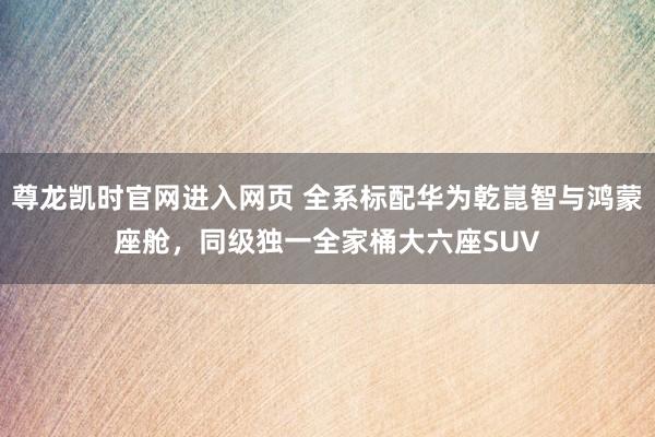 尊龙凯时官网进入网页 全系标配华为乾崑智与鸿蒙座舱，同级独一全家桶大六座SUV