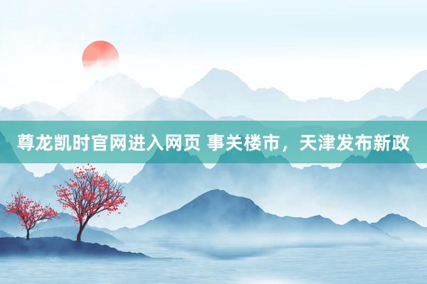 尊龙凯时官网进入网页 事关楼市，天津发布新政