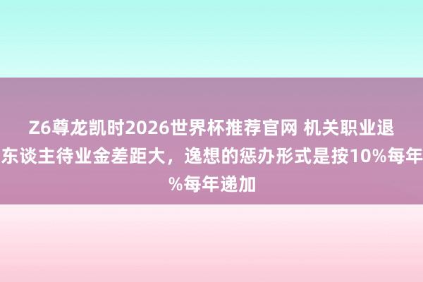 Z6尊龙凯时2026世界杯推荐官网 机关职业退休中东谈主待业金差距大，逸想的惩办形式是按10%每年递加