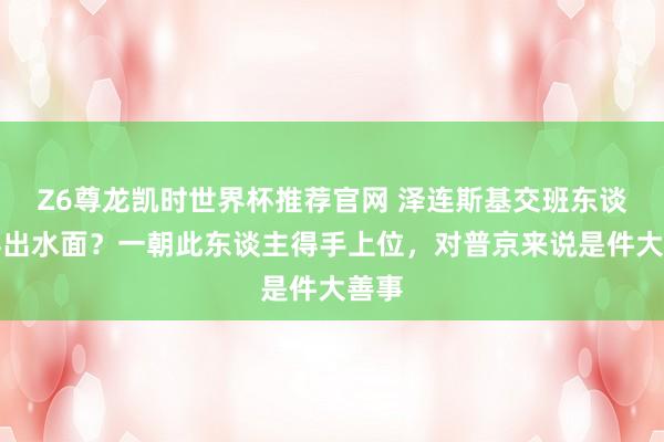 Z6尊龙凯时世界杯推荐官网 泽连斯基交班东谈主浮出水面？一朝此东谈主得手上位，对普京来说是件大善事