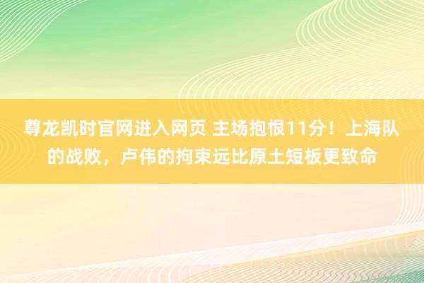 尊龙凯时官网进入网页 主场抱恨11分！上海队的战败，卢伟的拘束远比原土短板更致命