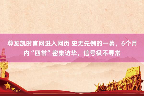 尊龙凯时官网进入网页 史无先例的一幕，6个月内“四常”密集访华，信号极不寻常