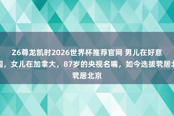 Z6尊龙凯时2026世界杯推荐官网 男儿在好意思国，女儿在加拿大，87岁的央视名嘴，如今选拔茕居北京
